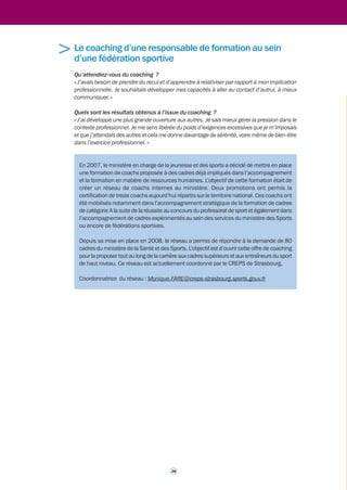 Témoignage d'un dirigeant du ministère de l'Écologie, du 
Développement durable, des Transports et du Logement 
« J'ai dû faire face à une commande que l'on aurait pu qualifier comme étant « impossible à 
accepter » et très difficile à mettre en oeuvre concernant la structure que je dirigeais depuis 
quelques mois. 
L’idée de faire appel à un coach m’était a priori complètement étrangère. J’ai fini par y faire 
appel sur l’insistance de collègues de travail qui me voyaient m’enfoncer dans les difficultés, 
après avoir pris conscience que je n’arriverais pas à faire face sereinement à la situation créée 
par cette décision. 
J’ignorais complètement à quoi pouvait concrètement me servir un coach et je n’avais donc 
pas d’objectifs plus précis. L'objectif initial était de ne pas rester seul face aux mesures que 
je devais prendre alors que je n’arrivais plus du tout à y voir clair. 
En fait, le coach m’a aidé à dénouer les noeuds que je me faisais au cerveau... et plus 
précisément à : 
• prendre du recul par rapport à mon analyse personnelle, poser correctement les questions 
qui me concernaient, et donc à m’aider à y répondre correctement ; 
• prendre du recul par rapport à mes collaborateurs et mon service, en m’aidant donc à gérer 
le mieux possible les effets lourdement négatifs de la décision que je devais mettre en 
oeuvre. 
J'ai ainsi pu prendre du recul par rapport à mes collaborateurs, à mon service et à ma situation. 
Le coach m’a ainsi permis de sortir du cadre dans lequel tout le système m’enfermait après 
l’annonce de la fameuse décision. Je pense qu’il m’a ainsi permis de mieux piloter mon service 
dans cette période extrêmement difficile à vivre professionnellement et personnellement. 
Conclusion, je recommande vivement le coaching pour gérer des situations professionnelles 
récurrentes ou ponctuelles difficiles à vivre. » 
Témoignage d'un entraîneur national d'une fédération 
sportive 
Qu’attendiez-vous du coaching ? 
« En particulier, une aide pour l’élaboration d’une stratégie de communication, une façon de 
me mettre en retrait par rapport à un positionnement de direction des équipes de France et 
apprendre à mieux fédérer au-delà des divergences de vision stratégique. » 
Quels sont les résultats obtenus à l’issue du coaching ? 
« J’ai pu atteindre avec satisfaction l’objectif ciblé, c'est-à-dire la réalisation d’un projet de 
fonctionnement adapté à l’équipe et consolider une posture de manager. En particulier 
l’exercice du 360 degrés8 proposé par le coach a été riche d’enseignements et d’informations 
sur moi et mes collaborateurs. Il m’a permis aussi de lever des freins et d’expliciter certaines 
incompréhensions. » 
Il est important de souligner que cet entraîneur a choisi l’option « coaching » dans le cadre 
d’un projet de développement professionnel. 
27 
> 
> 
8 Démarche consistant à construire et renseigner un questionnaire auprès de ses collaborateurs pour recueillir, dans un 
esprit de coopération, un feed-back de leur perception sur sa posture du manager. 
 