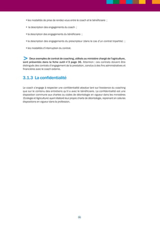 >>> 
Fiche outil n° 1* 
Déroulement d'un coaching 
3.1.1 Le déclenchement 
Un coaching peut être déclenché en réponse à une demande individuelle. Il peut également 
être proposé par l’administration (ce peut être par exemple à l’initiative du directeur 
opérationnel ou du DRH) mais il doit recueillir l’accord du bénéficiaire. Dans toutes les 
situations, il est important que le bénéficiaire ait bien compris la démarche et l’accepte. 
Ce dernier point est essentiel car le coaching est un processus qui repose sur l’adhésion du 
bénéficiaire. Le coaching : 
• s’inscrit dans la durée, durée définie dans le contrat (à titre indicatif, la durée moyenne 
d’un coaching varie entre 6 et 12 séances ; mais bien entendu des écarts significatifs 
peuvent exister par rapport à cette moyenne, en fonction de la nature du coaching) ; 
• fait appel à des techniques (écoute, dialogue avec le bénéficiaire,etc.) qui requièrent la 
participation active du bénéficiaire ; 
• a pour finalité l’atteinte d’objectifs professionnels qui relèvent de la seule responsabilité 
du bénéficiaire, qui doit mobiliser à cet effet toute son autonomie. 
Le positionnement du bénéficiaire d’un coaching va donc bien au-delà d’un simple accord : 
il doit adhérer à la démarche ; c’est une condition du succès. 
Un coaching rémunéré par l’institution a bien sûr vocation à répondre aux attentes de celle-ci 
comme à celles du bénéficiaire du coaching. Il peut être suscité par l’institution et proposé 
à l’agent. 
3.1.2 Le contrat de coaching 
Il est important de formaliser un coaching par la conclusion d’un contrat entre le coach, le 
bénéficiaire du coaching, et l’administration. Le plus souvent tripartite, en particulier lorsque 
le coaching résulte d’une initiative de l’administration employeur, ce contrat peut dans certains 
cas être bipartite (il est dans ce cas conclu entre le coach et le bénéficiaire) si le coaching 
résulte d’une demande individuelle de la part du cadre concerné. 
Le contrat de coaching permet de détailler les points suivants : 
•des précisions, dans un préambule par exemple, relatives aux rôle et missions du coach ; 
• la description des objectifs du coaching ; 
• le cas échéant, la description des missions du bénéficiaire et des enjeux qui leur sont liés 
(dans le cas d’un contrat tripartite) ; 
• la description des modalités du coaching : nombre de séances ou d’entretiens, durée 
en heures de chacune des séances, nombre de séances, périodicité ; 
30 
 