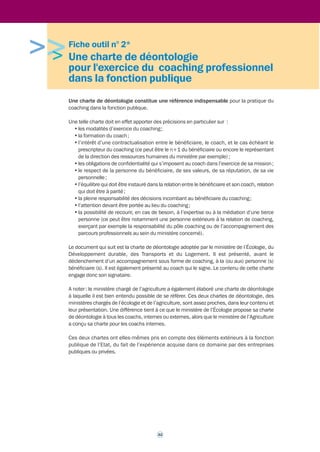 • les modalités de prise de rendez-vous entre le coach et le bénéficiaire ; 
31 
• la description des engagements du coach ; 
• la description des engagements du bénéficiaire ; 
• la description des engagements du prescripteur (dans le cas d’un contrat tripartite) ; 
• les modalités d’interruption du contrat. 
>Deux exemples de contrat de coaching, utilisés au ministère chargé de l’agriculture, 
sont présentés dans la fiche outil n°3 page 36. Attention : ces contrats doivent être 
distingués des contrats d’engagement de la prestation, conclus à des fins administratives et 
financières avec le coach externe. 
3.1.3 La confidentialité 
Le coach s’engage à respecter une confidentialité absolue tant sur l'existence du coaching 
que sur le contenu des entretiens qu’il a avec le bénéficiaire. La confidentialité est une 
disposition commune aux chartes ou codes de déontologie en vigueur dans les ministères 
(Ecologie et Agriculture) ayant élaboré leur propre charte de déontologie, reprenant en cela les 
dispositions en vigueur dans la profession. 
 