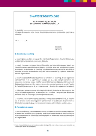 >>> 
Fiche outil n° 2* 
Une charte de déontologie 
pour l'exercice du coaching professionnel 
dans la fonction publique 
Une charte de déontologie constitue une référence indispensable pour la pratique du 
coaching dans la fonction publique. 
Une telle charte doit en effet apporter des précisions en particulier sur : 
• les modalités d’exercice du coaching ; 
• la formation du coach ; 
• l’intérêt d’une contractualisation entre le bénéficiaire, le coach, et le cas échéant le 
prescripteur du coaching (ce peut être le n+1 du bénéficiaire ou encore le représentant 
de la direction des ressources humaines du ministère par exemple) ; 
• les obligations de confidentialité qui s’imposent au coach dans l’exercice de sa mission ; 
• le respect de la personne du bénéficiaire, de ses valeurs, de sa réputation, de sa vie 
personnelle ; 
• l’équilibre qui doit être instauré dans la relation entre le bénéficiaire et son coach, relation 
qui doit être à parité ; 
• la pleine responsabilité des décisions incombant au bénéficiaire du coaching ; 
• l’attention devant être portée au lieu du coaching ; 
• la possibilité de recourir, en cas de besoin, à l’expertise ou à la médiation d’une tierce 
personne (ce peut être notamment une personne extérieure à la relation de coaching, 
exerçant par exemple la responsabilité du pôle coaching ou de l’accompagnement des 
parcours professionnels au sein du ministère concerné). 
Le document qui suit est la charte de déontologie adoptée par le ministère de l’Écologie, du 
Développement durable, des Transports et du Logement. Il est présenté, avant le 
déclenchement d’un accompagnement sous forme de coaching, à la (ou aux) personne (s) 
bénéficiaire (s). Il est également présenté au coach qui le signe. Le contenu de cette charte 
engage donc son signataire. 
A noter : le ministère chargé de l’agriculture a également élaboré une charte de déontologie 
à laquelle il est bien entendu possible de se référer. Ces deux chartes de déontologie, des 
ministères chargés de l’écologie et de l’agriculture, sont assez proches, dans leur contenu et 
leur présentation. Une différence tient à ce que le ministère de l’Écologie propose sa charte 
de déontologie à tous les coachs, internes ou externes, alors que le ministère de l’Agriculture 
a conçu sa charte pour les coachs internes. 
Ces deux chartes ont elles-mêmes pris en compte des éléments extérieurs à la fonction 
publique de l’Etat, du fait de l’expérience acquise dans ce domaine par des entreprises 
publiques ou privées. 
32 
 