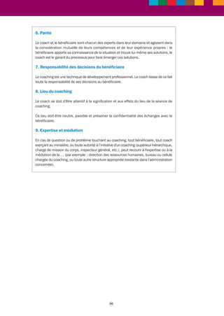 Il met régulièrement à jour ses connaissances sur la méthodologie, les outils, la recherche 
et les avancées de la profession. Il se fait régulièrement superviser. Il s’engage à participer 
aux réunions du réseau des coachs organisées par le ministère. 
3. « Contractualisation » 
Le coaching a lieu à condition que le bénéficiaire adhère volontairement à la démarche et 
s’y implique vraiment. 
Un engagement tripartite est arrêté entre le coach, le bénéficiaire et le prescripteur du 
coaching. 
Le contenu du coaching est exclusivement centré sur des situations professionnelles. 
Un même coach ne peut assurer le coaching individuel d’un responsable hiérarchique et 
de membres de son équipe. De même, plusieurs membres d'une même équipe ne peuvent 
être accompagnés par le même coach. 
4. Confidentialité 
Astreint au secret professionnel et à la confidentialité des échanges avec le bénéficiaire 
du coaching, le coach s'engage à ne pas communiquer les informations recueillies auprès 
du bénéficiaire, sauf en cas d'autorisation expresse de celui-ci ou d'exigences particulières 
stipulées par la loi. 
Le coach ne peut rendre compte de son action ou délivrer au prescripteur les informations 
nécessaires à l’appréciation de l’atteinte des objectifs du coaching qu’avec l’accord du 
bénéficiaire et dans les limites établies avec celui-ci ; en particulier, tout bilan individualisé 
est préparé avec le bénéficiaire et réalisé en sa présence. 
Tout contact avec le ministère touchant au contenu du coaching se fera avec l’accord du 
bénéficiaire, après discussion avec lui. 
Seul le bénéficiaire peut parler de son coaching en dehors du cadre de celui-ci. 
5. Respect des personnes 
Le coach refuse toute ingérence dans sa relation avec le bénéficiaire et s’interdit toute 
action propre qui serait contraire à l’éthique générale de sa profession ou à ses principes 
éthiques, notamment quand elle porte ou risque de porter atteinte au respect de la 
personne, à ses valeurs ou à sa réputation. 
Il n'intervient pas dans la vie privée du bénéficiaire. 
Conscient de sa position, le coach s'interdit d'exercer tout abus d'influence et reste dans 
le cadre défini par les engagements mutuels : l'action de coaching mène le bénéficiaire 
vers plus d'autonomie, sans créer de liens de dépendance. 
Le coach adapte son intervention en fonction des étapes du développement du 
bénéficiaire. 
Il informe le bénéficiaire lorsque les problèmes mis en lumière dans le cadre de 
l'intervention sortent de son champ de compétences ; en ce cas, il ne traite pas ces 
problèmes lui-même. 
34 
 