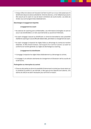 >>> 
Fiche outil n° 3* 
Le contrat de coaching 
Les documents qui suivent sont deux contrats de coaching individuels, présentés à titre 
d’exemple, élaborés et utilisés par le ministère chargé de l’agriculture (MAAPRAT) : 
• un contrat de coaching bipartite entre le bénéficiaire d’un coaching et son coach (utilisé 
pour les dirigeants dont la demande ne relève pas d’une initiative de l’administration) ; 
• un contrat de coaching tripartite entre le bénéficiaire d’un coaching, son coach et le 
service ayant pris l’initiative de la prestation. 
CONTRAT TYPE DE COACHING INDIVIDUEL BIPARTITE 
Le rôle du coach 
C'est un "accompagnateur" qui aide à clarifier la réflexion de la personne, à prendre le recul 
nécessaire, à développer de nouvelles pratiques. C'est un facilitateur qui conduit à 
s'interroger sur sa vision et ses comportements, à développer ses atouts, à découvrir ses 
freins. Le coach contribue au changement engagé par la personne. Il ne se substitue pas 
à elle, lui laissant l'entière responsabilité de ses choix. 
Le présent contrat fait l'objet d'un engagement bilatéral entre 
entre : X (bénéficiaire) 
et : Y (coach) 
Objectifs 
1/ ... 
2/ … 
3/ … 
Indicateurs permettant de mesurer l'atteinte des objectifs du coaching 
1/ ... 
2/ … 
3/ … 
Les objectifs pourront être adaptés en cours de coaching si le coach et le bénéficiaire 
le jugent nécessaire. 
Modalités du processus 
• les objectifs plus détaillés seront établis lors des séances et les indicateurs de résultat 
seront définis pour chaque objectif afin de mesurer le chemin parcouru ; 
• le coaching se fera sous forme de ......séances d'une durée moyenne de .....h, en un lieu 
défini par le coach et le bénéficiaire, avec une périodicité moyenne de ..... semaines ; 
• entre les séances, un travail personnel du bénéficiaire du coaching sera nécessaire pour 
atteindre ses objectifs ; 
36 
 