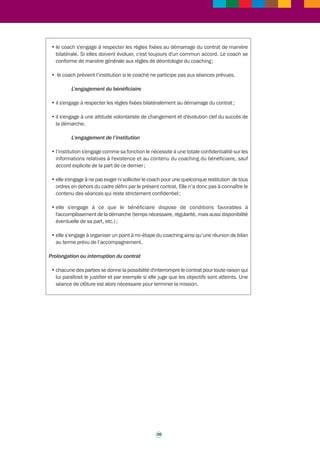 CONTRAT TYPE DE COACHING INDIVIDUEL TRIPARTITE 
38 
Le rôle du coach 
C'est un "accompagnateur" qui aide à clarifier la réflexion de la personne, à prendre le recul 
nécessaire, à développer de nouvelles pratiques. C'est un facilitateur qui conduit à 
s'interroger sur sa vision et ses comportements, à développer ses atouts, à découvrir ses 
freins. Le coach contribue au changement engagé par la personne. Il ne se substitue pas 
à elle, lui laissant l'entière responsabilité de ses choix. 
Le présent contrat fait l'objet d'un engagement tripartite 
entre : X (l’institution) 
Y (bénéficiaire) 
Z (coach) 
Objectifs 
1/ ... 
2/ … 
3/ … 
Indicateurs permettant de mesurer l'atteinte des objectifs du coaching 
1/ ... 
2/ … 
3/ … 
Les objectifs pourront être adaptés en cours de coaching si le coach et le bénéficiaire 
le jugent nécessaire. 
Modalités du processus 
• les objectifs plus détaillés seront établis lors des séances et les indicateurs de résultat 
seront définis pour chaque objectif afin de mesurer le chemin parcouru ; 
• le coaching se fera sous forme de ........ séances d'une durée moyenne de .......h, 
en un lieu défini par le coach et le bénéficiaire, avec une périodicité moyenne de ....... 
semaines; 
• chaque début de séances est l'occasion de faire le point sur ce qui s'est passé pour le 
bénéficiaire depuis la séance précédente. Entre les séances, un lien téléphonique pourra 
être assuré par le coach en cas de besoin (entretiens de courte durée). Les dates de 
rendez-vous sont programmées bilatéralement. 
Déontologie et engagement tripartite 
L'engagement du coach 
• les séances de coaching sont confidentielles. Les informations échangées ne sont en 
aucun cas transférables à un tiers (sauf demande ou accord de l'intéressé) ; 
• le coach s'engage à assurer au bénéficiaire un climat de bienveillance avec possibilité 
d'arrêter le coaching en cas d'inconfort de l'un ou de l'autre, permettant un changement 
de coach; 
 