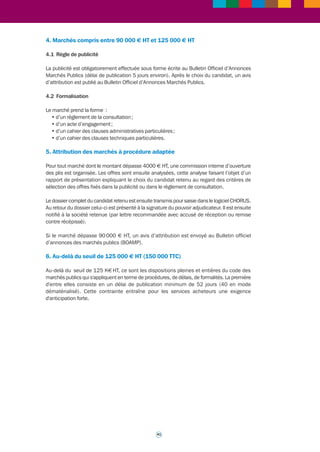 >>> 
Fiche outil n° 4 
Marchés publics - 
marchés à procédure adaptée 
Une prestation de coaching externe requiert de recourir à un marché public. Selon le montant 
de ce marché les procédures sont différentes ; d'une façon générale plus le montant est élevé 
et plus les dispositions exigées en termes de procédures, délais, formalités (à commencer 
par celles relatives à la publicité du marché) sont fortes. 
1. Evaluation des seuils de procédure 
Le montant estimé (en hors taxes) d’un marché détermine la procédure à utiliser. Pour évaluer 
le seuil applicable à un marché, le montant estimé des besoins est calculé comme suit : 
• soit en considérant les fournitures ou services qui sont homogènes en raison de leurs 
caractéristiques propres ; 
• soit en considérant les fournitures ou services constituant une unité fonctionnelle (pluralité 
de services ou de fournitures concourant à un même objet). 
2. Marchés inférieurs à 4000 € HT 
2.1 Règle de publicité 
La publicité et la mise en concurrence ne sont pas obligatoires mais le service acheteur doit 
pouvoir démontrer qu’il a retenu l’offre économiquement la plus avantageuse (en général il est 
effectué une demande de devis à au moins 3 sociétés différentes). 
2.2 Formalisation 
Le marché prend la forme d’un bon de commande accompagné d’un devis détaillé (coût et bref 
descriptif des prestations) fourni par le prestataire retenu. 
Un rapport de présentation succinct explique les raisons du choix du prestataire retenu. 
3. Marchés compris entre 4000 € HT et 90000 € HT 
3.1 Règle de publicité 
La publicité est de rigueur pour tout marché supérieur à 4000 € HT. Elle s’effectue : 
• soit sur le site du Bulletin Officiel d’Annonces Marchés Publics (BOAMP) par le biais d’une 
annonce dématérialisée (délai de publication 24 heures, pour un coût de 55 € TTC) ; 
• soit sur le site « www.marchés-publics.gouv.fr » sous la forme d’une annonce dématérialisée 
(délai de publication 24 heures maximum, gratuite). 
3.2 Formalisation 
Le marché prend la forme : 
• d’un acte d’engagement simplifié (comprenant l’identification des contractants, l’objet 
du marché, la durée prévue, la liste des pièces contractuelles, les éléments relatifs au prix, 
aux modalités de paiement, à la résiliation) ; 
• d’un cahier des clauses techniques décrivant dans le détail la prestation et les livrables 
attendus. 
Un rapport de présentation succinct explique les raisons du choix du prestataire retenu. 
40 
 