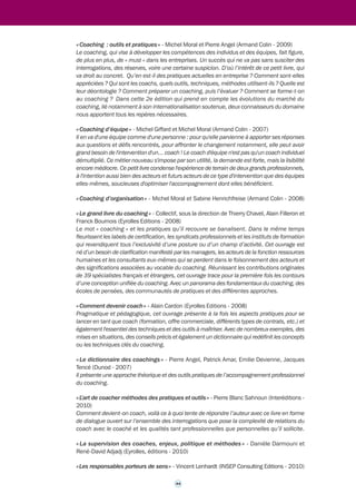 43 
>>> 
Fiche outil n° 6* 
Références bibliographiques 
indicatives10 
La sélection qui suit a pour seul objet de proposer quelques références au lecteur pour 
compléter sa connaissance du coaching professionnel. Elle ne présente bien entendu aucun 
caractère exhaustif ni de recommandation. Le nombre d'ouvrages consacrés à ce thème étant 
très nombreux, il est impossible de les citer tous. 
« Coacher pour la première fois » - François Délivré (Eyrolles Editions - 2009) 
À partir de neuf cas de coaching commentés par des enseignants professionnels, «Coacher pour 
la première fois» offre un guide pratique et théorique pour ceux qui se lancent dans le métier. 
Il est complété par des fiches outils, un guide d'évaluation de séance et une synthèse des 
principales difficultés auxquelles font face les «jeunes coachs.» 
« Cas de coaching commentés – Cas, fondamentaux, outils » - Sylviane Cannio et Viviane 
Launer (Eyrolles Editions - 2010) 
« Le coaching d’équipe » - Alain Cardon (Eyrolles Editions - 2003) 
Envisager le coaching au-delà de son approche individuelle et en faire un outil efficace 
d'accompagnement de la performance collective, voilà qui donne à cette discipline un nouveau 
souffle. Explorée par Alain Cardon, coach international depuis plus de vingt ans, la pratique 
du coaching d'équipe permet de créer une dynamique collective, de faciliter les mutations en 
entreprises, voire de transformer la culture du management dans son ensemble. Ce livre 
comporte des exemples d'application, des techniques clés en main et des conseils avisés. 
« Le métier de coach – spécificité, rôle, compétences » - François Délivré (Eyrolles Editions 
- 2004) 
Le coaching est à la mode, mais le coach demeure un inconnu. Au-delà des qualités 
communément admises en relation d'aide, quels sont en effet les savoir-faire nécessaires à 
l'exercice de cette nouvelle profession ? En utilisant la forme originale d'une correspondance 
pédagogique, l'auteur propose et décrit un ensemble de sept compétences fondamentales à 
déployer dans tout coaching. Il distingue également quatre types de coaching portant 
respectivement sur les personnes, les relations, les groupes et les organisations. Toutes les 
questions importantes qui concernent le métier de coach y sont abordées : les techniques 
d'entretien, la déontologie, la supervision, le " business " de coaching, etc. Le livre retrace 
également l'histoire du coaching et donne un sens aux raisons de l'engouement actuel pour 
cette forme d'accompagnement personnalisé. Cette seconde édition clarifie en outre les 
éléments de connaissance de soi, vigilance et qualité d'être que doit développer un coach 
pour bien exercer son métier. L'ouvrage est destiné : aux coachs confirmés, à ceux qui veulent 
le devenir, aux prescripteurs de coaching. 
« Savoir être coach » - Reine-Marie Halbout (Eyrolles Editions - 2009) 
« Eloge du changement » - Gérard-Dominique Carton (Village Mondial - 2005) 
« Coacher, efficacité personnelle et performance collective » - Olivier Devillard (Dunod 
Editions - 2005) 
10 Les textes de présentation des ouvrages sont empruntés aux éditeurs. 
 