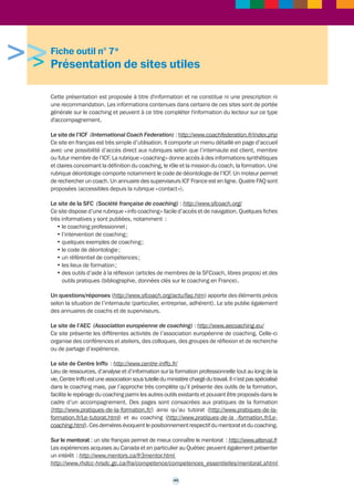 « Coaching : outils et pratiques » - Michel Moral et Pierre Angel (Armand Colin - 2009) 
Le coaching, qui vise à développer les compétences des individus et des équipes, fait figure, 
de plus en plus, de « must » dans les entreprises. Un succès qui ne va pas sans susciter des 
interrogations, des réserves, voire une certaine suspicion. D’où l’intérêt de ce petit livre, qui 
va droit au concret. Qu’en est-il des pratiques actuelles en entreprise ? Comment sont-elles 
appréciées ? Qui sont les coachs, quels outils, techniques, méthodes utilisent-ils ? Quelle est 
leur déontologie ? Comment préparer un coaching, puis l’évaluer ? Comment se forme-t-on 
au coaching ? Dans cette 2e édition qui prend en compte les évolutions du marché du 
coaching, lié notamment à son internationalisation soutenue, deux connaisseurs du domaine 
nous apportent tous les repères nécessaires. 
« Coaching d’équipe » - Michel Giffard et Michel Moral (Armand Colin - 2007) 
Il en va d'une équipe comme d'une personne : pour qu'elle parvienne à apporter ses réponses 
aux questions et défis rencontrés, pour affronter le changement notamment, elle peut avoir 
grand besoin de l'intervention d'un... coach ! Le coach d'équipe n'est pas qu'un coach individuel 
démultiplié. Ce métier nouveau s'impose par son utilité, la demande est forte, mais la lisibilité 
encore médiocre. Ce petit livre condense l'expérience de terrain de deux grands professionnels, 
à l'intention aussi bien des acteurs et futurs acteurs de ce type d'intervention que des équipes 
elles-mêmes, soucieuses d'optimiser l'accompagnement dont elles bénéficient. 
« Coaching d’organisation » - Michel Moral et Sabine Henrichfreise (Armand Colin - 2008) 
« Le grand livre du coaching » - Collectif, sous la direction de Thierry Chavel, Alain Filleron et 
Franck Bournois (Eyrolles Editions - 2008) 
Le mot « coaching » et les pratiques qu’il recouvre se banalisent. Dans le même temps 
fleurissent les labels de certification, les syndicats professionnels et les instituts de formation 
qui revendiquent tous l’exclusivité d’une posture ou d’un champ d’activité. Cet ouvrage est 
né d’un besoin de clarification manifesté par les managers, les acteurs de la fonction ressources 
humaines et les consultants eux-mêmes qui se perdent dans le foisonnement des acteurs et 
des significations associées au vocable du coaching. Réunissant les contributions originales 
de 39 spécialistes français et étrangers, cet ouvrage trace pour la première fois les contours 
d’une conception unifiée du coaching. Avec un panorama des fondamentaux du coaching, des 
écoles de pensées, des communautés de pratiques et des différentes approches. 
« Comment devenir coach » - Alain Cardon (Eyrolles Editions - 2008) 
Pragmatique et pédagogique, cet ouvrage présente à la fois les aspects pratiques pour se 
lancer en tant que coach (formation, offre commerciale, différents types de contrats, etc.) et 
également l'essentiel des techniques et des outils à maîtriser. Avec de nombreux exemples, des 
mises en situations, des conseils précis et également un dictionnaire qui redéfinit les concepts 
ou les techniques clés du coaching. 
« Le dictionnaire des coachings » - Pierre Angel, Patrick Amar, Emilie Devienne, Jacques 
Tencé (Dunod - 2007) 
Il présente une approche théorique et des outils pratiques de l’accompagnement professionnel 
du coaching. 
« L’art de coacher méthodes des pratiques et outils » - Pierre Blanc Sahnoun (Interéditions - 
2010) 
Comment devient-on coach, voilà ce à quoi tente de répondre l’auteur avec ce livre en forme 
de dialogue ouvert sur l’ensemble des interrogations que pose la complexité de relations du 
coach avec le coaché et les qualités tant professionnelles que personnelles qu’il sollicite. 
« La supervision des coaches, enjeux, politique et méthodes » - Danièle Darmouni et 
René-David Adjadj (Eyrolles, éditions - 2010) 
« Les responsables porteurs de sens » - Vincent Lenhardt (INSEP Consulting Editions - 2010) 
44 
 