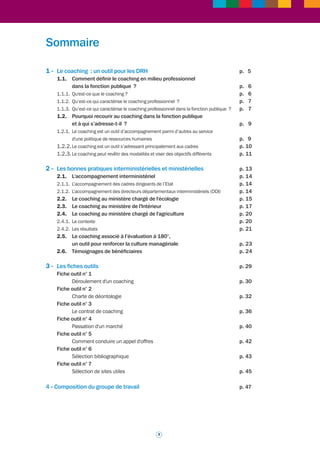 Ce document est destiné à mieux faire connaître et à partager, au plan interministériel, un outil 
d’accompagnement tel que le coaching. Celui-ci peut constituer un atout pour les cadres 
dirigeants ou supérieurs des administrations centrales et des services déconcentrés à différents 
moments de leur parcours professionnel. Elément d'une politique ministérielle ou interministérielle 
de ressources humaines, il peut en effet être proposé à des cadres – ou demandé par eux – à 
l’occasion de situations très diverses : qu’ils soient par exemple chargés d’animer des équipes 
et de piloter des structures dans une période marquée par des changements de grande ampleur, 
qu’ils répondent à une exigence de diversification par une insertion dans un parcours professionnel 
à un niveau très élevé, ou encore qu’ils soient engagés dans un processus de changement 
d’univers professionnel. Ces quelques exemples, parmi d’autres, illustrent la nature et la diversité 
des situations pouvant donner lieu à un tel accompagnement. 
Trois ministères (Agriculture, Ecologie, Intérieur) ont développé cet outil et l’expérience qu’ils ont 
acquise encourage à la mise en commun d’informations, de méthodes, le cas échéant de certaines 
pratiques, pour faciliter la mise en oeuvre d’un type d’accompagnement aujourd’hui considéré 
comme émergent et qui pourrait gagner en visibilité dans les trois versants de la fonction publique. 
La Direction générale de l’administration et de la fonction publique a pris l’initiative de réunir un 
groupe de travail interministériel afin d’identifier les pratiques existantes en matière de coaching 
et d’en proposer une vision et une méthodologie partagées. L’objectif poursuivi est multiple : 
• pour les directeurs de ressources humaines : il s'agit de faciliter le recours au coaching 
et de l'inscrire dans une stratégie ministérielle de RH. Il a paru important au groupe de 
travail d’identifier des repères mais aussi des ressources pratiques pouvant aider les 
administrations qui le souhaitent à proposer à certains de leurs cadres un 
accompagnement sous la forme de coaching ; 
• pour les cadres susceptibles de prescrire ou recommander un coaching à leurs 
collaborateurs : il s'agit de leur donner une information aussi complète que possible sur 
les différentes situations de coaching ; 
• pour les cadres bénéficiaires: il s'agit de les familiariser avec le coaching et de leur proposer 
une illustration de la façon dont se déroule un coaching, y compris en présentant des 
témoignages de cadres ayant été accompagnés. 
Le coaching professionnel est un outil d’accompagnement parmi d’autres. Il appartient à 
chaque ministère de faire le choix de le développer ou le préconiser en fonction de ses propres 
objectifs de politique RH. Chaque département ministériel, en fonction du contexte spécifique 
des changements qu’il conduit, mais aussi de sa culture professionnelle, ou encore de ses 
options et pratiques relatives aux outils d’accompagnement RH, est bien entendu entièrement 
libre de recourir ou non au coaching. Par ailleurs, et même en l’absence de politique volontariste 
en la matière, certains employeurs peuvent être amenés à étudier des demandes de coaching, 
fruits d’initiatives individuelles de leurs cadres ; un socle commun d’outils peut aider les 
ministères à appréhender ces demandes. 
Ce partage d'éléments de définition et de méthode professionnelle, d'outils et de bonnes 
pratiques, constitue une première étape indispensable dans la prise en compte de cette forme 
d'accompagnement. 
2 
Jean-François Verdier 
Directeur général de l’administration et de la fonction publique 
Avant-propos 
 