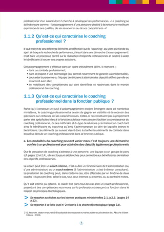 >>> 
1.1 Comment définir le coaching en 
milieu professionnel dans la 
fonction publique ? 
1.1.1 Qu'est-ce que le coaching ? 
Une première chose est à savoir en ce qui concerne le coaching. Du fait de la diversité des 
approches qui prévalent dans la profession, il n’existe pas une mais des définitions du 
coaching. Il s’agit donc d’un outil ou d’un type d’accompagnement qui n’a rien de monolithique. 
Au-delà des définitions, les usages et les pratiques du coaching peuvent également être eux-mêmes 
différents selon les courants de pensée qui animent le monde du coaching : il s’agit 
là d’une singularité qu’il faut savoir prendre en compte. Les références bibliographiques 
comme la sélection de sites utiles en fin de volume (partie 3 : « les fiches outils ») aideront à 
identifier différentes définitions du coaching. 
Il est néanmoins nécessaire de proposer une approche opérationnelle : à défaut d’être unique, 
la définition peut s’appuyer sur des éléments concrets permettant de savoir ce qu’est le 
coaching en milieu professionnel. 
a. Il peut d’abord être défini par référence à ce qu’il n’est pas 
Le coaching n’est ni du conseil, ni du mentorat, ni du tutorat, ni de la formation. Il n’est pas 
très éloigné de ces questions mais chacun de ces concepts ou outils ne permet pas d’en 
comprendre la portée et l’intérêt propres. Il n’est cependant pas inutile de situer le coaching 
par référence au mentorat et au tutorat qui présentent tous deux un intérêt spécifique compte-tenu 
de leur « voisinage » avec le coaching professionnel. 
Le mentorat et le tutorat consistent à établir des relations d’aide et d’apprentissage visant à 
transmettre soit des compétences comportementales soit des compétences techniques. Il 
s’agit ainsi d’approches pédagogiques destinées à acquérir des compétences, fondées sur le 
capital humain d’une organisation donnée, que ce soit une entreprise ou une administration. 
Le mentor, tout comme le tuteur, apporte à un apprenant ses connaissances, son savoir-faire, 
6 
son expérience. 
Le mentor a pour objectif de transférer des compétences comportementales qui peuvent être 
aussi diverses que le savoir-faire relationnel, la gestion des conflits, l’animation d’équipe, le 
leadership, le développement de réseau. 
Le tuteur transmet des compétences techniques, opérationnelles. C’est un professionnel qui 
transfère ses connaissances et ses compétences à un collaborateur ou à un jeune qui entre dans 
sa collectivité professionnelle. Les missions du tuteur sont définies juridiquement au sein de 
la fonction publique, dans le cas de la période de professionnalisation et celui du PACTE 
(dispositif d’accès sans concours à la fonction publique pour les jeunes sans qualification). 
b. Les dictionnaires livrent une définition du coaching1 
Le Petit Robert définit le coaching comme « l’entraînement d’un sportif, d’une équipe » et le 
Petit Larousse donne du coach la définition suivante : « dans une entreprise, conseiller 
1 Les définitions qui suivent sont empruntées à l’étude de Mme Sybil Persson-Gehin et Mme Véra Ivanaj (La pertinence 
du coaching au service d’une GRH médiatrice) dans le cadre de la 16e conférence de l’AGRH – Paris Dauphine, 
15 et 16 septembre 2005. 
 