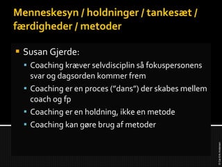 Menneskesyn / holdninger / tankesæt / færdigheder / metoder Susan Gjerde: Coaching kræver selvdisciplin så fokuspersonens svar og dagsorden kommer frem Coaching er en proces (”dans”) der skabes mellem coach og fp Coaching er en holdning, ikke en metode Coaching kan gøre brug af metoder 