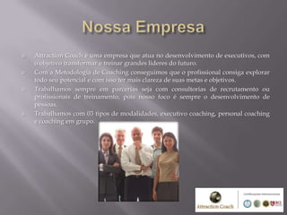    Attraction Coach é uma empresa que atua no desenvolvimento de executivos, com
    o objetivo transformar e treinar grandes lideres do futuro.
   Com a Metodologia de Coaching conseguimos que o profissional consiga explorar
    todo seu potencial e com isso ter mais clareza de suas metas e objetivos.
   Trabalhamos sempre em parcerias seja com consultorias de recrutamento ou
    profissionais de treinamento, pois nosso foco é sempre o desenvolvimento de
    pessoas.
   Trabalhamos com 03 tipos de modalidades, executivo coaching, personal coaching
    e coaching em grupo.
 