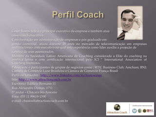 César Bastos hoje é o principal executivo da empresa e também atua
como coach executivo.
Com formação em administração de empresas e pós graduado em
gestão comercial, atuou durante 20 anos no mercado de telecomunicação em empresas
multinacionais com executivo no qual esta experiência como líder auxilia a projeção de
carreira de seus assessorados.
Membro da Sociedade Latino Americana de Coaching considerada a Elite do coaching na
américa latina e com certificação internacional pelo ICI “ International Association of
Coaching Institutes.
Palestrante e participantes de grupos de negócios como : WTC Business Club; Amcham; BNI;
Câmara de Comercio Luso Brasileira e Câmara de Comercio França-Brasil
Perfil no Linkedin: http://www.linkedin.com/in/bastoscesar
Site: http://www.attractioncoach.com.br
Escritório: Edifício Birmann 11
Rua Alexandre Dumas, 1711
5° andar – Chácara Sto Antonio
Fone: 055 11 99619-1590
e-mail: cbastos@attractioncoach.com.br
 