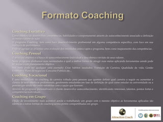 Coaching Executivo
Como objetivo de desenvolver competências, habilidades e comportamento através do autoconhecimento associado a definição
de metas e plano de ação.
O programa Coaching tem como foco desenvolvimento profissional em alguma competência especifica, com foco em sua
melhoria de performance.
Pode-se agregar ao processo uma avaliação dos resultados antes e após o programa, bem como mapeamento das competências .
Coaching Pessoal
O principal objetivo e a busca do autoconhecimento individual e descoberta e revisão de seus valores .
Neste programa alinhamos suas necessidades e qual a melhor forma de atingir suas metas aplicando ferramentas aonde pode
ter acesso a um planejamento objetivo.
Sua meta pode ser qualquer uma exemplo: Criar hábitos saudades; Transição de Carreira; Qualidade de vida; Gestão
Financeira; Plano de negócios; Concurso Publico; etc...
Coaching Vocacional
É uma modalidade do coaching de carreira voltado para pessoas que querem definir qual carreira a seguir ou aumentar a
clareza de seus objetivos profissionais, geralmente estudantes em fase de definição de qual curso estudar na universidade ou a
pessoas que ainda não estão satisfeitas com a opção que fizeram.
Através do programa personalizado o cliente desenvolve autoconhecimento, identificando interesses, talentos, pontos fortes e
competências individuais.
Coaching em Grupo
Opção de investimento mais acessível aonde e trabalhando um grupo com o mesmo objetivo as ferramentas aplicadas são
idênticas a outras formas de coaching acima porém compartilhadas em grupo.
 