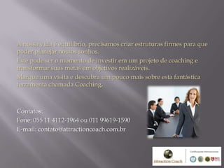A nossa vida é equilíbrio, precisamos criar estruturas firmes para que
poder planejar nossos sonhos.
Este pode ser o momento de investir em um projeto de coaching e
transformar suas metas em objetivos realizáveis.
Marque uma visita e descubra um pouco mais sobre esta fantástica
ferramenta chamada Coaching.



Contatos:
Fone: 055 11 4112-1964 ou 011 99619-1590
E-mail: contato@attractioncoach.com.br
 