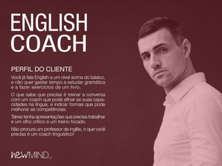 PERFIL DO CLIENTE
Você já fala English a um nível acima do básico,
e não quer gastar tempo a estudar gramática
e a fazer exercícios de um livro.
O que sabe que precisa é treinar a conversa
com um coach que pode afinar as suas capa-
cidades na língua, e indicar formas que pode
melhorar as competências.
Talvez tenha apresentações que precisa trabalhar
e um olho crítico e um treino focado.
Não procura um professor de inglês, o que você
precisa é um coach linguístico!
 