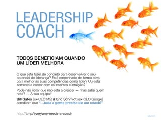 TODOS BENEFICIAM QUANDO
UM LÍDER MELHORA
O que está fazer de concreto para desenvolver o seu
potencial de liderança? Está empenhado de forma ativa
para melhor as suas competências como líder? Ou está
somente a contar com os instintos e intuição?
Pode não notar que não está a crescer — mas sabe quem
nota? — A sua equipa!!
Bill Gates (ex-CEO MS) & Eric Schmidt (ex-CEO Google)
acreditam que “…toda a gente precisa de um coach!”
http://j.mp/everyone-needs-a-coach
LEADERSHIP
 