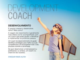 DESENVOLVIMENTO
É preciso crescer e desenvolver,
certo? Mas como?
A viagem de crescimento é geralmente
mais efetivo se for acompanhado com
um coach que pode ajudar a identificar
e implementar os próximos passos.
Um coach de desenvolvimento irá ajudar
identificar estratégias para melhor as suas
competências e irá acompanhar todo o seu
processo durante a caminhada.
Se quer desenvolver a nível pessoal ou
profissional, ou ambos, um coach é a
chave do seu sucesso.
CHEGAR MAIS ALTO!
DEVELOPMENT
 