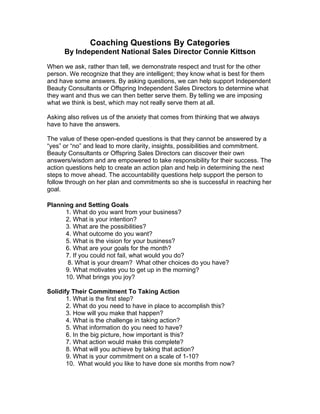 Coaching Questions By Categories
      By Independent National Sales Director Connie Kittson
When we ask, rather than tell, we demonstrate respect and trust for the other
person. We recognize that they are intelligent; they know what is best for them
and have some answers. By asking questions, we can help support Independent
Beauty Consultants or Offspring Independent Sales Directors to determine what
they want and thus we can then better serve them. By telling we are imposing
what we think is best, which may not really serve them at all.

Asking also relives us of the anxiety that comes from thinking that we always
have to have the answers.

The value of these open-ended questions is that they cannot be answered by a
“yes” or “no” and lead to more clarity, insights, possibilities and commitment.
Beauty Consultants or Offspring Sales Directors can discover their own
answers/wisdom and are empowered to take responsibility for their success. The
action questions help to create an action plan and help in determining the next
steps to move ahead. The accountability questions help support the person to
follow through on her plan and commitments so she is successful in reaching her
goal.

Planning and Setting Goals
      1. What do you want from your business?
      2. What is your intention?
      3. What are the possibilities?
      4. What outcome do you want?
      5. What is the vision for your business?
      6. What are your goals for the month?
      7. If you could not fail, what would you do?
       8. What is your dream? What other choices do you have?
      9. What motivates you to get up in the morning?
      10. What brings you joy?

Solidify Their Commitment To Taking Action
       1. What is the first step?
       2. What do you need to have in place to accomplish this?
       3. How will you make that happen?
       4. What is the challenge in taking action?
       5. What information do you need to have?
       6. In the big picture, how important is this?
       7. What action would make this complete?
       8. What will you achieve by taking that action?
       9. What is your commitment on a scale of 1-10?
       10. What would you like to have done six months from now?
 