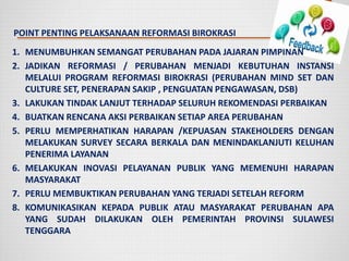 POINT PENTING PELAKSANAAN REFORMASI BIROKRASI
1. MENUMBUHKAN SEMANGAT PERUBAHAN PADA JAJARAN PIMPINAN
2. JADIKAN REFORMASI / PERUBAHAN MENJADI KEBUTUHAN INSTANSI
MELALUI PROGRAM REFORMASI BIROKRASI (PERUBAHAN MIND SET DAN
CULTURE SET, PENERAPAN SAKIP , PENGUATAN PENGAWASAN, DSB)
3. LAKUKAN TINDAK LANJUT TERHADAP SELURUH REKOMENDASI PERBAIKAN
4. BUATKAN RENCANA AKSI PERBAIKAN SETIAP AREA PERUBAHAN
5. PERLU MEMPERHATIKAN HARAPAN /KEPUASAN STAKEHOLDERS DENGAN
MELAKUKAN SURVEY SECARA BERKALA DAN MENINDAKLANJUTI KELUHAN
PENERIMA LAYANAN
6. MELAKUKAN INOVASI PELAYANAN PUBLIK YANG MEMENUHI HARAPAN
MASYARAKAT
7. PERLU MEMBUKTIKAN PERUBAHAN YANG TERJADI SETELAH REFORM
8. KOMUNIKASIKAN KEPADA PUBLIK ATAU MASYARAKAT PERUBAHAN APA
YANG SUDAH DILAKUKAN OLEH PEMERINTAH PROVINSI SULAWESI
TENGGARA
 