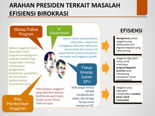 ARAHAN PRESIDEN TERKAIT MASALAH
EFISIENSI BIROKRASI
Money Follow
Program
Alokasi anggaran harus
digunakan untuk
program pembangunan
yang bermanfaat bagi
masyarakat, misalnya
infrastruktur,
pengentasan
kemiskinan, pendidikan,
dan kesehatan.
(pemerintahan
berorientasi hasil)
e-
Government
Dalam sistem pemerintahan
elektronik, rakyat bisa
mengakses dokumen-dokumen
pemerintah dan semua hal
dapat dilihat secara transparan,
termasuk soal anggaran publik.
Stop
Pemborosan
Anggaran
Seberapapun anggaran
yang diberikan kepada
K/L/Pemda pasti habis,
tetapi tujuan (hasil)
tidak tercapai.
Fokus
Kinerja,
bukan
SPJ
ASN jangan terlalu
banyak
menghabiskan
waktu dan tenaga
hanya untuk
mengurusi SPJ.
Menghemat jumlah
anggaran yang
dibelanjakan dari
kegiatan-kegiatan yang
tidak penting.
Anggaran digunakan
hanya untuk
membiayai
program/kegiatan
prioritas yang
mendukung
pencapaian tujuan
pembangunan.
Anggaran yang
digunakan
menghasilkan manfaat
besar untuk
masyarakat.
EFISIENSI
 