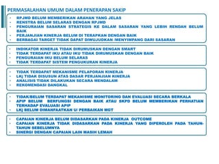 • RPJMD BELUM MEMBERIKAN ARAHAN YANG JELAS
• RENSTRA BELUM SELARAS DENGAN RPJMD
• PENGURAIAN SASARAN STRATEGIS KE DALAM SASARAN YANG LEBIH RENDAH BELUM
BAIK
• PERJANJIAN KINERJA BELUM DI TERAPKAN DENGAN BAIK
• BERBAGAI TARGET TIDAK DAPAT DIWUJUDKAN /MENYIMPANG DARI SASARAN
• INDIKATOR KINERJA TIDAK DIRUMUSKAN DENGAN SMART
• TIDAK TERDAPAT IKU ATAU IKU TIDAK DIRUMUSKAN DENGAN BAIK
• PENGURAIAN IKU BELUM SELARAS
• TIDAK TERDAPAT SISTEM PENGUKURAN KINERJA
• TIDAK TERDAPAT MEKANISME PELAPORAN KINERJA
• LKj TIDAK DISUSUN ATAS DASAR PERJANJIAN KINERJA
• ANALISIS TIDAK DILAKUKAN SECARA MENDALAM
• REKOMENDASI DANGKAL
• TIDAK/BELUM TERDAPAT MEKANISME MONITORING DAN EVALUASI SECARA BERKALA
• APIP BELUM BERFUNGSI DENGAN BAIK ATAU SKPD BELUM MEMBERIKAN PERHATIAN
TERHADAP EVALUASI APIP
• LKj BELUM DIMANFAATKAN U/ PERBAIKAN MGT
PERMASALAHAN UMUM DALAM PENERAPAN SAKIP
• CAPAIAN KINERJA BELUM DIDASARKAN PADA KINERJA OUTCOME
• CAPAIAN KINERJA TIDAK DIDASARKAN PADA KINERJA YANG DIPEROLEH PADA TAHUN-
TAHUN SEBELUMNYA
• SINERGI DENGAN CAPAIAN LAIN MASIH LEMAH
 