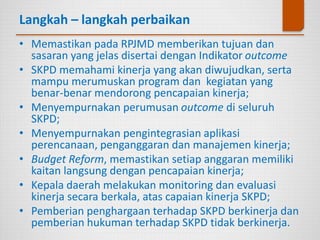 Langkah – langkah perbaikan
• Memastikan pada RPJMD memberikan tujuan dan
sasaran yang jelas disertai dengan Indikator outcome
• SKPD memahami kinerja yang akan diwujudkan, serta
mampu merumuskan program dan kegiatan yang
benar-benar mendorong pencapaian kinerja;
• Menyempurnakan perumusan outcome di seluruh
SKPD;
• Menyempurnakan pengintegrasian aplikasi
perencanaan, penganggaran dan manajemen kinerja;
• Budget Reform, memastikan setiap anggaran memiliki
kaitan langsung dengan pencapaian kinerja;
• Kepala daerah melakukan monitoring dan evaluasi
kinerja secara berkala, atas capaian kinerja SKPD;
• Pemberian penghargaan terhadap SKPD berkinerja dan
pemberian hukuman terhadap SKPD tidak berkinerja.
 
