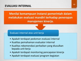 EVALUASI INTERNAL
40
Menilai kemampuan instansi pemerintah dalam
melakukan evaluasi mandiri terhadap penerapan
manajemen kinerja.
• Apakah terdapat pedoman evaluasi internal
• Kualitas pemahaman evaluator internal
• Kualitas rekomendasi perbaikan yang diusulkan
kepada unit kerja
• Apakah terdapat monitoring pencapaian kinerja
• Apakah terdapat evaluasi program kegiatan
Evaluasi internal atas unit kerja
 