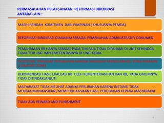 PERMASALAHAN PELAKSANAAN REFORMASI BIROKRASI
ANTARA LAIN :
6
MASIH RENDAH KOMITMEN DARI PIMPINAN ( KHUSUSNYA PEMDA)
REFORMASI BIROKRASI DIMAKNAI SEBAGAI PEMENUHAN ADMINISTRATIF/ DOKUMEN
PEMAHAMAN RB HANYA SEBATAS PADA TIM SAJA TIDAK DIPAHAMI DI UNIT SEHINGGA
TIDAK TERLIHAT IMPLEMETENTASINYA DI UNIT KERJA
REKOMENDASI HASIL EVALUASI RB OLEH KEMENTERIAN PAN DAN RB, PADA UMUMNYA
TIDAK DITINDAKLANJUTI
RESISTENSI TERHADAP PERUBAHAN KARENA DIANGGAP MENGGANGGU ZONA NYAMAN
(COMFORT ZONE)
MASYARAKAT TIDAK MELIHAT ADANYA PERUBAHAN KARENA INSTANSI TIDAK
MENGKOMUNIKASIKAN /MEMPUBLIKASIKAN HASIL PERUBAHAN KEPADA MASYARAKAT
TIDAK ADA REWARD AND PUNISHMENT
 