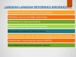 LANGKAH-LANGKAH REFORMASI BIROKRASI
7
Mendapatkan komitmen yang kuat dari pimpinan
Melibatkan seluruh pemangku kepentingan
Membentuk tim reformasi birokrasi
Menetapkan Road Map (8 Area Perubahan)
Menerapkan manajemen berbasis kinerja
Menginformasikan upaya dan hasil secara berkala, termasuk quick wins
Melaksanakan monitoring dan evaluasi (PMPRB)
Menindaklanjuti hasil monitoring dan evaluasi
 