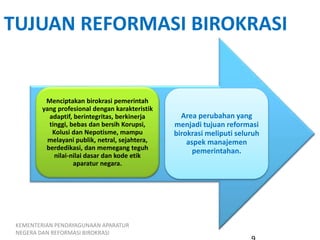TUJUAN REFORMASI BIROKRASI
Menciptakan birokrasi pemerintah
yang profesional dengan karakteristik
adaptif, berintegritas, berkinerja
tinggi, bebas dan bersih Korupsi,
Kolusi dan Nepotisme, mampu
melayani publik, netral, sejahtera,
berdedikasi, dan memegang teguh
nilai-nilai dasar dan kode etik
aparatur negara.
Area perubahan yang
menjadi tujuan reformasi
birokrasi meliputi seluruh
aspek manajemen
pemerintahan.
KEMENTERIAN PENDAYAGUNAAN APARATUR
NEGERA DAN REFORMASI BIROKRASI
 