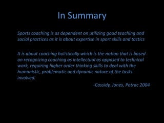 Sports and Recreation New ZealandThis strategy has been developed for coaches by coaches to meet the needs of allcoaches in New Zealand. It addresses issues associated with the current coachingenvironment and is aligned to athletes’ needs. It will deliver a co-ordinated coachingapproach that links regional and national activities and outcomes.Strategy ObjectivesThis strategy lays the foundations to create a World-Class Coaching Environmentthat meets the needs of New Zealand’s coaches and the athletes they coach.This environment will in turn create world-class coaches.To ensure the success of the strategy, the following three objectives mustbe achieved:Objective One – More TimeIncrease and improve the quality and quantity of time available for coaches to focuson coaching activities and coach education opportunities.Objective Two – IncreasedRecognition and StatusIncrease the recognition and status of coaches to ensure they are valued andthat coaching is seen as a rewarding experience.Objective Three – Improved QualityContinually improve the quality of the coach education process, ensuring thatcoaches have ongoing pathways for further development		SPARC ,  2010