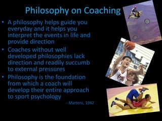 Philosophy on CoachingA philosophy helps guide you everyday and it helps you interpret the events in life and provide directionCoaches without well developed philosophies lack direction and readily succumb to external pressuresPhilosophy is the foundation from which a coach will develop their entire approach to sport psychology- Martens, 1942