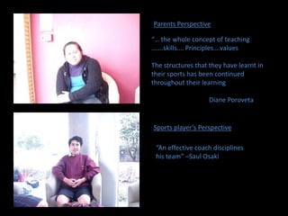 Parents Perspective“… the whole concept of teaching …….skills…. Principles….valuesThe structures that they have learnt in their sports has been continued throughout their learning		Diane Poroveta Sports player’s Perspective“An effective coach disciplines his team” –Saul Osaki