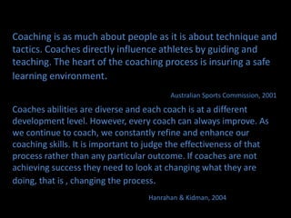 	Coaching is as much about people as it is about technique and tactics. Coaches directly influence athletes by guiding and teaching. The heart of the coaching process is insuring a safe learning environment.  Australian Sports Commission, 2001Coaches abilities are diverse and each coach is at a different development level. However, every coach can always improve. As we continue to coach, we constantly refine and enhance our coaching skills. It is important to judge the effectiveness of that process rather than any particular outcome. If coaches are not achieving success they need to look at changing what they are doing, that is , changing the process.                   Hanrahan& Kidman, 2004