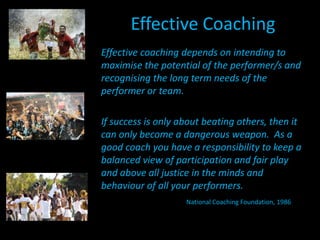 Effective CoachingEffective coaching depends on intending to maximise the potential of the performer/s and recognising the long term needs of the performer or team. If success is only about beating others, then it can only become a dangerous weapon.  As a good coach you have a responsibility to keep a balanced view of participation and fair play and above all justice in the minds and behaviour of all your performers. National Coaching Foundation, 1986