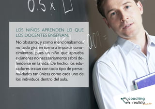 LOS NIÑOS APRENDEN LO QUE 
LOS DOCENTES ENSEÑAN. 
No obstante, y como mencionábamos, 
no todo gira en torno a impartir cono-cimientos, 
pues un niño que aprueba 
exámenes no necesariamente sabrá de-fenderse 
en la vida. De hecho, los edu-cadores 
tratan con todo tipo de perso-nalidades 
tan únicas como cada uno de 
los individuos dentro del aula. 
 