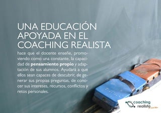 UNA EDUCACIÓN 
APOYADA EN EL 
COACHING REALISTA 
hace que el docente enseñe, promo-viendo 
como una constante, la capaci-dad 
de pensamiento propio y adap-tación 
de sus alumnos. Ayudará a que 
ellos sean capaces de descubrir, de ge-nerar 
sus propias preguntas, de cono-cer 
sus intereses, recursos, conflictos y 
retos personales. 
 