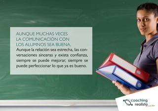 AUNQUE MUCHAS VECES 
LA COMUNICACIÓN CON 
LOS ALUMNOS SEA BUENA, 
Aunque la relación sea estrecha, las con-versaciones 
sinceras y exista confianza, 
siempre se puede mejorar, siempre se 
puede perfeccionar lo que ya es bueno. 
 