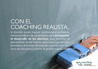 CON EL 
COACHING REALISTA, 
el docente puede mejorar profesional y cualitativa-mente 
su método de conversación para acompañar 
el desarrollo de los alumnos, para favorecer el 
pensamiento de los mismos, para reconocer los usos 
presentes y limitantes del lenguaje y para enseñar ma-neras 
de articularlo con el fin de generar nuevas ideas. 
 
