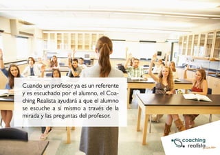 Cuando un profesor ya es un referente 
y es escuchado por el alumno, el Coa-ching 
Realista ayudará a que el alumno 
se escuche a sí mismo a través de la 
mirada y las preguntas del profesor. 
 