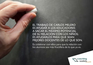 EL TRABAJO DE CARLOS MELERO 
ES AYUDAR A LOS EDUCADORES 
A SACAR EL MÁXIMO POTENCIAL 
DE SU RELACIÓN CON LOS NIÑOS; 
ES AYUDARLOS PARA QUE SEAN 
MEJORES DOCENTES DE LO QUE SON. 
Es colaborar con ellos para que la relación con 
los alumnos sea más fructífera de lo que ya es. 
 
