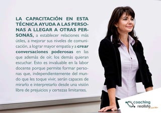 LA CAPACITACIÓN EN ESTA 
TÉCNICA AYUDA A LAS PERSO-NAS 
A LLEGAR A OTRAS PER-SONAS, 
a establecer relaciones más 
útiles, a mejorar sus niveles de comuni-cación, 
a lograr mayor empatía y a crear 
conversaciones poderosas en las 
que además de oír, los demás quieran 
escuchar. Esto es invaluable en la labor 
docente porque permite formar perso-nas 
que, independientemente del mun-do 
que les toque vivir, serán capaces de 
mirarlo e interpretarlo desde una visión 
libre de prejuicios y certezas limitantes. 
 