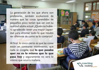 La generación de los que ahora son 
profesores, también evolucionó de 
manera que las cosas aprendidas de 
pequeños poco tenían que ver con su 
realidad adulta actual. ¿Quién no hubie-ra 
agradecido tener una mayor capaci-dad 
para afrontar todo lo que resultó 
ser diferente de como se lo contaron? 
Al final, lo único cierto es que las cosas 
están en constante movimiento, que 
nada se congela, que lo que pasaba 
ayer no es lo mismo que lo que 
pasa hoy y seguramente no será lo 
mismo que ocurra mañana. 
 