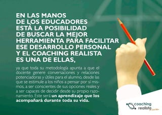 EN LAS MANOS 
DE LOS EDUCADORES 
ESTÁ LA POSIBILIDAD 
DE BUSCAR LA MEJOR 
HERRAMIENTA PARA FACILITAR 
ESE DESARROLLO PERSONAL 
Y EL COACHING REALISTA 
ES UNA DE ELLAS, 
ya que toda su metodología apunta a que el 
docente genere conversaciones y relaciones 
potenciadoras y útiles para el alumno, desde las 
que se estimule a los niños a pensar por sí mis-mos, 
a ser conscientes de sus opciones reales y 
a ser capaces de decidir desde su propio razo-namiento. 
Este será un aprendizaje que los 
acompañará durante toda su vida. 
 