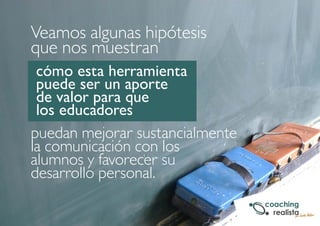 Veamos algunas hipótesis 
que nos muestran 
cómo esta herramienta 
puede ser un aporte 
de valor para que 
los educadores 
puedan mejorar sustancialmente 
la comunicación con los 
alumnos y favorecer su 
desarrollo personal. 
 