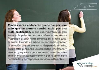 Muchas veces, el docente puede dar por sen-tado 
que un alumno sentirá rabia por una 
mala calificación, o que experimentará un gran 
vacío en la pelea con un compañero, o que sentirá 
frustración si algún tema concreto se le hace cues-ta 
arriba. Cuando un adulto da por hecho conocer 
la emoción que un evento ha despertado en niño, 
puede estar generando un aprendizaje innecesario y 
erróneo, ya que cada persona siente cosas diferentes 
ante un mismo acontecimiento y, por lo tanto, tiene 
necesidades y percepciones personales diferentes. 
 