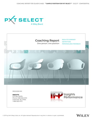 COACHING REPORT FOR OLIVER CHASE ** SAMPLE POSITION FOR PXT SELECT ** 03.22.17 CONFIDENTIAL
© 2017 by John Wiley & Sons, Inc. All rights reserved. Reproduction in any form, in whole or in part, is prohibited.
Coaching Report
One person, one position
RESULTS SUMMARY
DEFINITIONS
PERSONALIZED FEEDBACK
PROVIDED BY
INSIGHTS
P.O. Box 30076
Phone:1-866-900-5172
Greenville, NC 27833
1-866-900-5172
 
