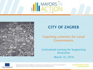 Empowering Covenant of Mayors Coordinators and Supporters to assist municipalities in
implementing and monitoring their Sustainable Energy Action Plan
WWW.MAYORSINACTION.EU
#MAYORSINACTION
Empowering Covenant of Mayors Coordinators and Supporters to assist municipalities in
implementing and monitoring their Sustainable Energy Action Plan
WWW.MAYORSINACTION.EU
#MAYORSINACTION
Coaching schemes for Local
Governments
CITY OF ZAGREB
Centralized training for Supporting
Structures
March 10, 2016
 