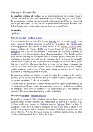 Coaching scolaire et étudiant
Le coaching scolaire et étudiant est un accompagnement personnalisé visant à
obtenir des résultats concrets et mesurables tout au long d'un parcours d'études.
Le processusde coaching vise notamment à résoudre un problème en s'appuyant
sur le questionnement du coachet les compétences d'auto-analyse du client dans
le but de créer une certaine autonomie vis-à-vis de ses problèmes.
Sommaire
[afficher]
Histoire[modifier | modifier le code]
S’il est courant de dire et/ou d’écrire que Socrate1 était le premier coach, il est
aussi classique de faire remonter le début de la pratique du coaching avec
l’accompagnement des sportifs de haut niveau. C’est Timothy Gallwey (en)2,
ancien capitaine de l’équipe de Harvard Tennis Université (né en 1938 à San
Francisco) qui a été un des premiers à démontrer une méthode complète de
coaching qui peut être appliquée à denombreuses situations. C’estdans les années
1990 que le coaching se développe dans le domaine professionnel puis 10 ans
après dans le domaine privé et à tous les domaines de la vie. La société demande
aux individus de plus en plus de performances et exige des résultats. Hélas, peut-
être une compétition plus ou moins bien acceptée par les élèves commence dès
l’école car la réussite scolaire permet l’accès à de meilleurs postes. Les familles
parfois anxieuses et désireuses d'aider leurs enfants, se tournent vers le soutien
scolaire et le coaching scolaire et étudiant.
Le coaching scolaire et étudiant permet de traiter les problèmes de manière
globale, qui ne peuvent être résolus grâce au soutien scolaire, ni grâce aux aides
proposées au sein des écoles ou universités.
Ce sont donc les possibilités offertes par une nouvelle approche et méthode de
résolution de problèmes scolaire et universitaire issu de la méthode du coaching
en entreprise3 mais aussi le contexte socio-économique qui a fait émerger et
permis le développement du coaching scolaire et étudiant.
Description[modifier | modifier le code]
Le coaching permet à l’élève/étudiant une meilleure adaptation aux exigences
scolaires et une meilleure maîtrise de l’organisation de leur vie. Il s’adresseàtous,
écoliers, collégiens, lycéens et étudiants jusqu'au Doctorat. Dans les faits, le
coaching scolaire revêt la forme d'entretiens en face à face entre le client et son
coach pour trouver et mettre en œuvre des actions réalisables pour atteindre son
et ses objectifs. À la fin de chaque séance de coaching, généralement, un plan
d'action précis est établi. Il sert à fixer les étapes.
 