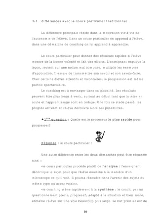 3-1   différences avec le cours particulier traditionnel


      La différence principale réside dans la motivation vis-à-vis de
l’autonomie de l’élève. Dans un cours particulier on apprend à l’élève,
dans une démarche de coaching on lui apprend à apprendre.


      Le cours particulier peut donner des résultats rapides si l’élève
montre de la bonne volonté et fait des efforts. L’enseignant explique la
leçon, revient sur une notion mal comprise, multiplie les exemples
d’application. Il essaie de transmettre son savoir et son savoir-faire.
Chez certains élèves attentifs et volontaires, la progression est même
parfois spectaculaire.
      Le coaching est à envisager dans sa globalité. Les résultats
peuvent être plus longs à venir, surtout au début tant que la mise en
route et l’apprentissage sont en rodage. Une fois ce stade passé, les
progrès arrivent et l’élève découvre alors ses possibilités.


      €1ère question : Quelle est le processus le plus rapide pour
progresser?




      Réponse : le cours particulier !


      Une autre différence entre les deux démarches peut être résumée
ainsi :
      -le cours particulier procède plutôt de l’analyse : l’enseignant
décortique le sujet pour que l’élève examine à la manière d’un
microscope ce qu’il voit. Il pourra résoudre dans l’avenir des sujets du
même type ou assez voisins.
      -le coaching mène rapidement à la synthèse : le coach, par un
questionnement précis, progressif, adapté à la situation et bien mené,
entraîne l’élève sur une voie beaucoup plus large. Le but premier est de


                                 10
 