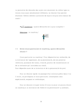 lui permettre de résoudre des sujets non seulement du même type ou
voisins mais aussi sensiblement différents. Le résultat final permet
d’amener l’élève à devenir autonome de façon à ne plus avoir besoin de
coach !




      €2nde question : Quelle démarche est la plus complète ?


      Réponse : le coaching !




3-2   Entre cours particulier et coaching, quelle démarche
      choisir ?


      Cours particulier ou coaching ? Tout dépend du but recherché, de
la motivation de l’apprenant, de sa personnalité, de son potentiel
(mémoire, puissance de travail, vivacité, pouvoir de concentration) et
de la confiance qu’il accordera au coach.
Tout dépendra aussi de la formation et de la personnalité du prof.


      Pour un résultat rapide (le passage d’un concours prévu dans 2 ou
3 mois), on privilégiera le cours particulier. L’enseignant sera
expérimenté, exigeant et méthodique.


      Pour un résultat à moyen terme (6 mois ou plus) on pourra choisir
un coaching si la motivation de l’élève et sa personnalité l’y amènent.




                                 11
 